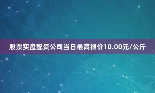 股票实盘配资公司当日最高报价10.00元/公斤