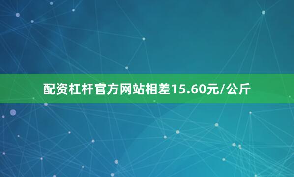 配资杠杆官方网站相差15.60元/公斤