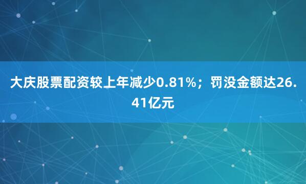 大庆股票配资较上年减少0.81%；罚没金额达26.41亿元