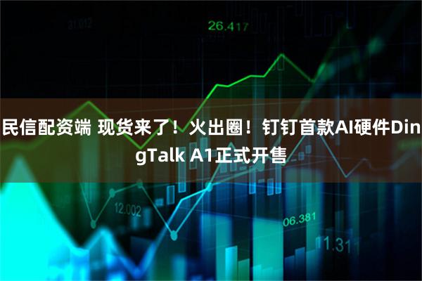 民信配资端 现货来了！火出圈！钉钉首款AI硬件DingTalk A1正式开售