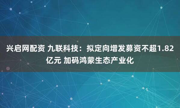 兴启网配资 九联科技:拟定向增发募资不超1.82亿元 加码鸿蒙生态产业化