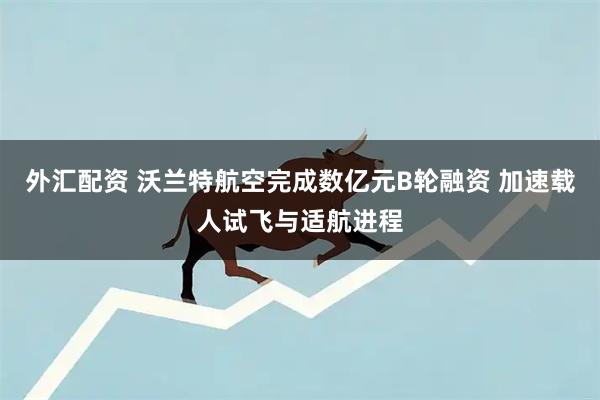 外汇配资 沃兰特航空完成数亿元B轮融资 加速载人试飞与适航进程