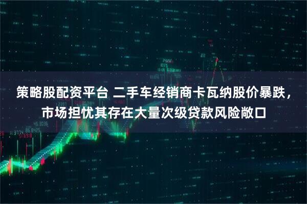 策略股配资平台 二手车经销商卡瓦纳股价暴跌,市场担忧其存在大量次级贷款风险敞口