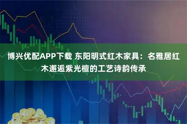 博兴优配APP下载 东阳明式红木家具：名雅居红木邂逅紫光檀的工艺诗韵传承