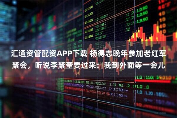 汇通资管配资APP下载 杨得志晚年参加老红军聚会,听说李聚奎要过来:我到外面等一会儿