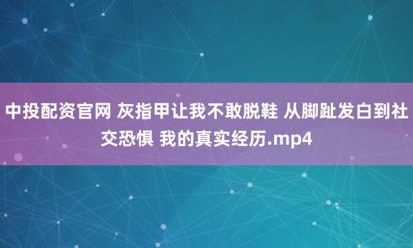 中投配资官网 灰指甲让我不敢脱鞋 从脚趾发白到社交恐惧 我的真实经历.mp4