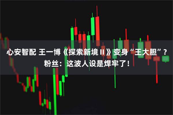 心安智配 王一博《探索新境Ⅱ》变身“王大胆”？粉丝：这波人设是焊牢了！