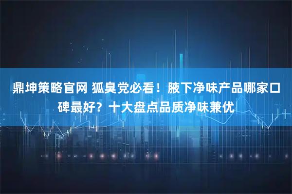 鼎坤策略官网 狐臭党必看！腋下净味产品哪家口碑最好？十大盘点品质净味兼优