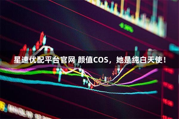 星速优配平台官网 颜值COS，她是纯白天使！