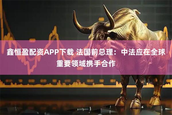 鑫恒盈配资APP下载 法国前总理：中法应在全球重要领域携手合作