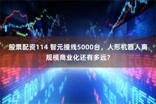 股票配资114 智元撞线5000台,人形机器人离规模商业化还有多远?