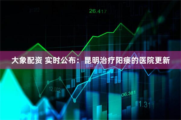 大象配资 实时公布:昆明治疗阳痿的医院更新