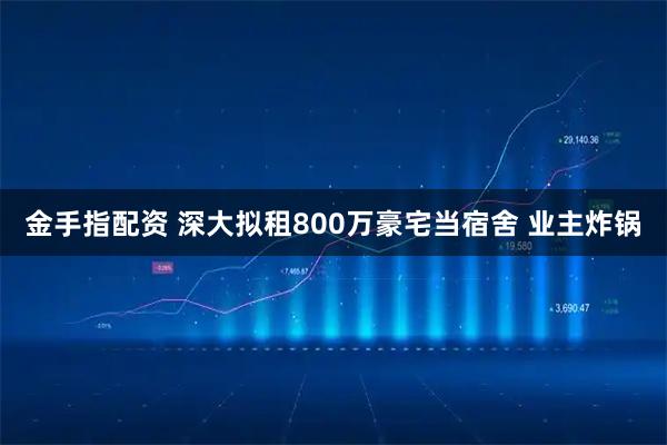 金手指配资 深大拟租800万豪宅当宿舍 业主炸锅
