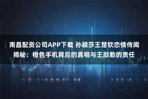 南昌配资公司APP下载 孙颖莎王楚钦恋情传闻揭秘:橙色手机背后的真相与王励勤的责任