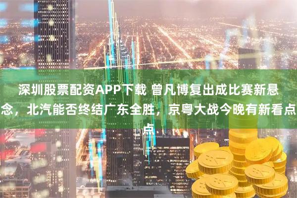 深圳股票配资APP下载 曾凡博复出成比赛新悬念，北汽能否终结广东全胜，京粤大战今晚有新看点