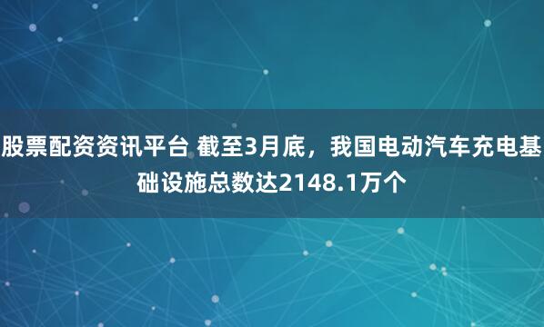 股票配资资讯平台 截至3月底，我国电动汽车充电基础设施总数达2148.1万个