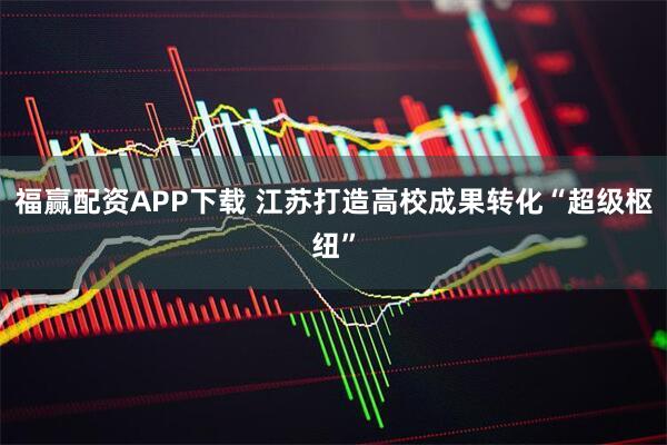 福赢配资APP下载 江苏打造高校成果转化“超级枢纽”