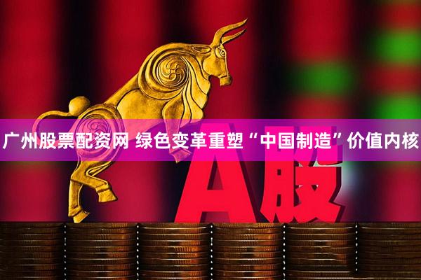 广州股票配资网 绿色变革重塑“中国制造”价值内核