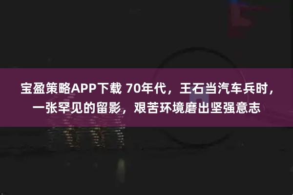 宝盈策略APP下载 70年代，王石当汽车兵时，一张罕见的留影，艰苦环境磨出坚强意志