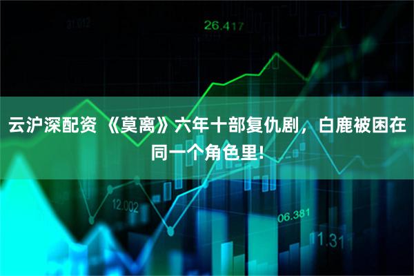 云沪深配资 《莫离》六年十部复仇剧，白鹿被困在同一个角色里!