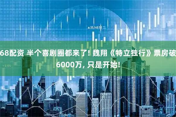 68配资 半个喜剧圈都来了! 魏翔《特立独行》票房破6000万, 只是开始!