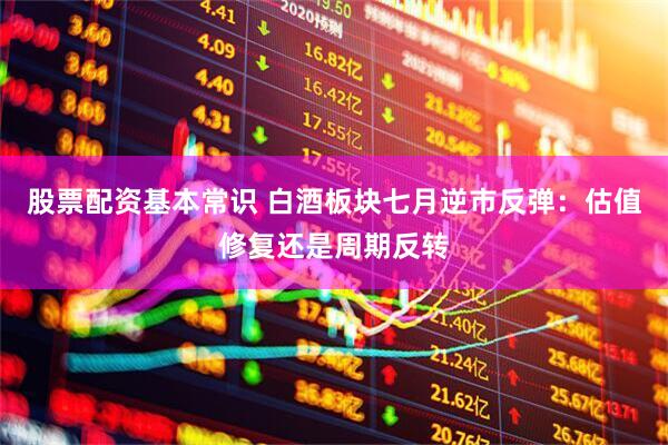 股票配资基本常识 白酒板块七月逆市反弹：估值修复还是周期反转