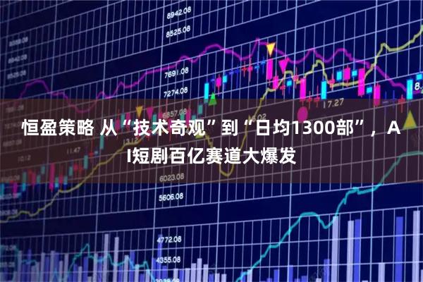 恒盈策略 从“技术奇观”到“日均1300部”，AI短剧百亿赛道大爆发