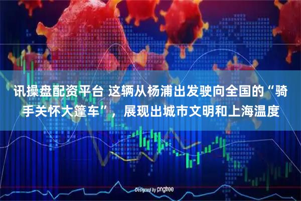 讯操盘配资平台 这辆从杨浦出发驶向全国的“骑手关怀大篷车”，展现出城市文明和上海温度