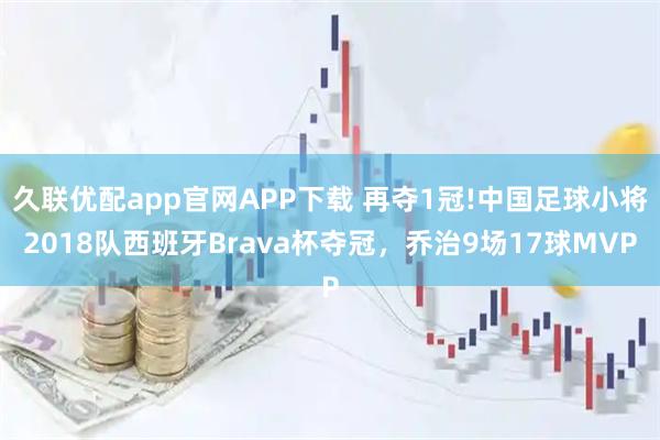 久联优配app官网APP下载 再夺1冠!中国足球小将2018队西班牙Brava杯夺冠，乔治9场17球MVP
